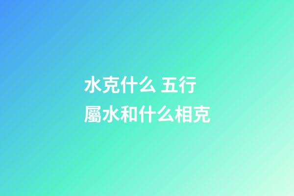 水克什么 五行屬水和什么相克